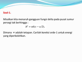 Soal-1.

Misalkan kita menaruh gangguan fungsi delta pada pusat sumur
persegi tak berhingga :


Dimana adalah tetapan. Carilah koreksi orde-1 untuk energi
yang diperbolehkan.
 