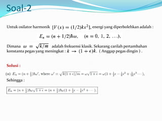 Soal-2
Untuk osilator harmonik                        energi yang diperbolehkan adalah :



Dimana                  adalah frekuensi klasik. Sekarang carilah pertambahan
konstanta pegas yang meningkat :                    ( Anggap pegas dingin ) .


Solusi :


Sehingga :
 