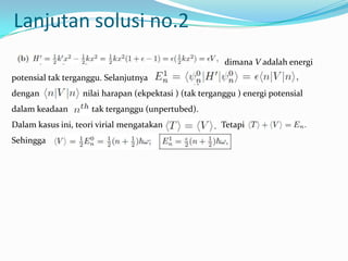 Lanjutan solusi no.2
                                                        dimana V adalah energi
potensial tak terganggu. Selanjutnya
dengan            nilai harapan (ekpektasi ) (tak terganggu ) energi potensial
dalam keadaan        tak terganggu (unpertubed).
Dalam kasus ini, teori virial mengatakan               Tetapi
Sehingga
 