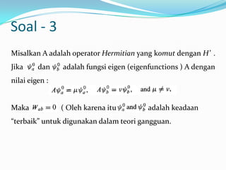 Soal - 3
Misalkan A adalah operator Hermitian yang komut dengan H’ .
Jika     dan    adalah fungsi eigen (eigenfunctions ) A dengan
nilai eigen :


Maka            ( Oleh karena itu        adalah keadaan
“terbaik” untuk digunakan dalam teori gangguan.
 