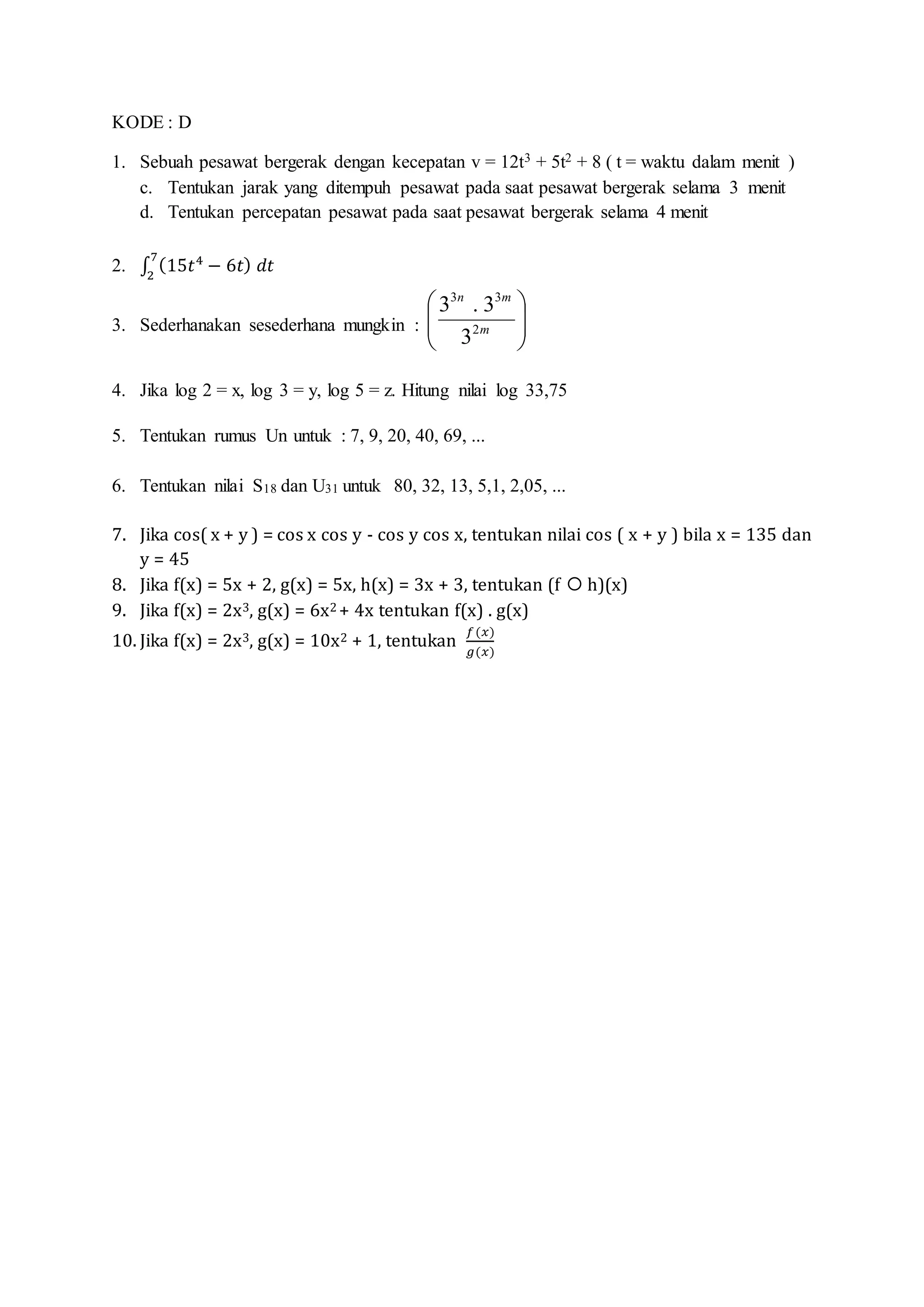 KODE : D
1. Sebuah pesawat bergerak dengan kecepatan v = 12t3 + 5t2 + 8 ( t = waktu dalam menit )
c. Tentukan jarak yang ditempuh pesawat pada saat pesawat bergerak selama 3 menit
d. Tentukan percepatan pesawat pada saat pesawat bergerak selama 4 menit
2. ∫ (15𝑡4
− 6𝑡) 𝑑𝑡
7
2
3. Sederhanakan sesederhana mungkin : 





m
mn
2
33
3
3.3
4. Jika log 2 = x, log 3 = y, log 5 = z. Hitung nilai log 33,75
5. Tentukan rumus Un untuk : 7, 9, 20, 40, 69, ...
6. Tentukan nilai S18 dan U31 untuk 80, 32, 13, 5,1, 2,05, ...
7. Jika cos( x + y ) = cos x cos y - cos y cos x, tentukan nilai cos ( x + y ) bila x = 135 dan
y = 45
8. Jika f(x) = 5x + 2, g(x) = 5x, h(x) = 3x + 3, tentukan (f  h)(x)
9. Jika f(x) = 2x3, g(x) = 6x2 + 4x tentukan f(x) . g(x)
10. Jika f(x) = 2x3, g(x) = 10x2 + 1, tentukan
𝑓(𝑥)
𝑔(𝑥)
 