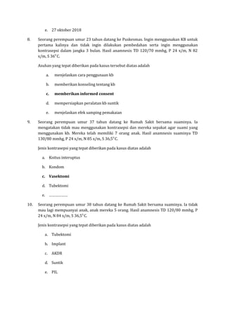 e. 27 oktober 2018
8. Seorang perempuan umur 23 tahun datang ke Puskesmas. Ingin menggunakan KB untuk
pertama kalinya dan tidak ingin dilakukan pembedahan serta ingin menggunakan
kontrasepsi dalam jangka 3 bulan. Hasil anamnesis TD 120/70 mmhg, P 24 x/m, N 82
x/m, S 360
C.
Asuhan yang tepat diberikan pada kasus tersebut diatas adalah
a. menjelaskan cara penggunaan kb
b. memberikan konseling tentang kb
c. memberikan informed consent
d. mempersiapkan peralatan kb suntik
e. menjelaskan efek samping pemakaian
9. Seorang perempuan umur 37 tahun datang ke Rumah Sakit bersama suaminya. Ia
mengatakan tidak mau menggunakan kontrasepsi dan mereka sepakat agar suami yang
menggunakan kb. Mereka telah memiliki 7 orang anak. Hasil anamnesis suaminya TD
130/80 mmhg, P 24 x/m, N 85 x/m, S 36,50
C.
Jenis kontrasepsi yang tepat diberikan pada kasus diatas adalah
a. Koitus interuptus
b. Kondom
c. Vasektomi
d. Tubektomi
e. ………………
10. Seorang perempuan umur 38 tahun datang ke Rumah Sakit bersama suaminya. Ia tidak
mau lagi mempuanyai anak, anak mereka 5 orang. Hasil anamnesis TD 120/80 mmhg, P
24 x/m, N 84 x/m, S 36,50
C.
Jenis kontrasepsi yang tepat diberikan pada kasus diatas adalah
a. Tubektomi
b. Implant
c. AKDR
d. Suntik
e. PIL
 