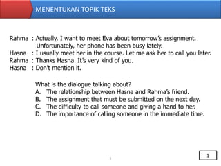 MENENTUKAN TOPIK TEKS
Rahma : Actually, I want to meet Eva about tomorrow’s assignment.
Unfortunately, her phone has been busy lately.
Hasna : I usually meet her in the course. Let me ask her to call you later.
Rahma : Thanks Hasna. It’s very kind of you.
Hasna : Don’t mention it.
What is the dialogue talking about?
A. The relationship between Hasna and Rahma’s friend.
B. The assignment that must be submitted on the next day.
C. The difficulty to call someone and giving a hand to her.
D. The importance of calling someone in the immediate time.
1
1
 
