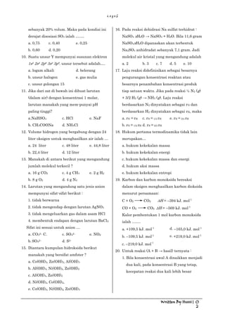 L o g o S
Written By Husni | 0
2
sebanyak 20% volum. Maka pada kondisi ini
derajat disosiasi SO3 ialah ….…
a. 0,75 c. 0,40 e. 0,25
b. 0,60 d. 0,20
10. Suatu unsur Y mempunyai susunan elektron
1s2 2s2 2p6 3s2 3p5. unsur tersebut adalah….
a. logam alkali d. belerang
b. unsur halogen e. gas mulia
c. unsur golongan 15
11. Jika dari zat di bawah ini dibuat larutan
(dalam air) dengan konsentrasi 1 molar,
larutan manakah yang mem-punyai pH
paling tinggi?
a.NaHSO4 c. HCl e. NaF
b. CH3COONa d. NH4Cl
12. Volume hidrogen yang bergabung dengan 24
liter oksigen untuk menghasilkan air ialah …
a. 24 liter c. 48 liter e. 44,8 liter
b. 22,4 liter d. 12 liter
13. Manakah di antara berikut yang mengandung
jumlah molekul terkecil ?
a. 16 g CO2 c. 4 g CH4 e. 2 g H2
b. 8 g O2 d. 4 g N2
14. Larutan yang mengandung satu jenis anion
mempunyai sifat-sifat berikut :
1. tidak berwarna
2. tidak mengendap dengan larutan AgNO3
3. tidak mengeluarkan gas dalam asam HCl
4. membentuk endapan dengan larutan BaCl2
Sifat ini sesuai untuk anion …
a. CO32– C. c. SO42– e. NO2
b. SO32– d. S2–
15. Diantara kumpulan hidroksida berikut
manakah yang bersifat amfoter ?
a. Co(OH)2, Zn(OH)2, Al(OH)3
b. Al(OH)3, Ni(OH)2, Zn(OH)2
c. Al(OH)3, Zn(OH)2
d. Ni(OH)2, Co(OH)2,
e. Co(OH)2, Ni(OH)2, Zn(OH)3
16. Pada reaksi dehidrasi Na sulfat terhidrat :
NaSO4 xH2O → NaSO4 + H2O. Bila 11,6 gram
NaSO4xH2O dipanaskan akan terbentuk
Na2SO4 anhidradat sebanyak 7,1 gram. Jadi
molekul air kristal yang mengandung adalah
a. 2 b. 3 c. 7 d. 5 e. 10
17. Laju reaksi didefinisikan sebagai besarnya
pengurangan konsentrasi reaktan atau
besarnya penambahan konsentrasi produk
tiap satuan waktu. Jika pada reaksi ½ N2 (g)
+ 3/2 H2 (g) → NH3 (g). Laju reaksi
berdasarkan N2 dinyatakan sebagai rN dan
berdasarkan H2 dinyatakan sebagai rH, maka
a. rN = rH c. rN = 1/3 rH e. rN = 3/4 rH
b. rN = 1/2 rH d. rN = 2/3 rH
18. Hukum pertama termodinamika tidak lain
merupakan…
a. hukum kekekalan massa
b. hukum kekekalan energi
c. hukum kekekalan massa dan energi
d. hukum aksi massa
e. hukum kekekalan entropi
19. Karbon dan karbon monoksida bereaksi
dalam oksigen menghasilkan karbon dioksida
menurut persamaan:
C + O2 CO2 ∆H = –394 kJ. mol-1
CO + O2 CO2 ∆H = –569 kJ. mol-1
Kalor pembentukan 1 mol karbon monoksida
ialah …….
a. +109,5 kJ. mol-1 d. –165,0 kJ. mol-1
b. –109,5 kJ. mol-1 e. +219,0 kJ. mol-1
c. –219,0 kJ. mol-1
20. Untuk reaksi (A + B → hasil) ternyata :
1. Bila konsentrasi awal A dinaikkan menjadi
dua kali, pada konsentrasi B yang tetap,
kecepatan reaksi dua kali lebih besar
 