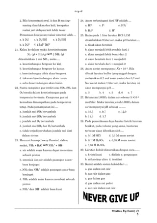 L o g o S
Written By Husni | 0
3
2. Bila konsentrasi awal A dan B masing-
masing dinaikkan dua kali, kecepatan
reaksi jadi delapan kali lebih besar
Persamaan kecepatan reaksi tersebut ialah …
a. k [A] c. k [A] [B] e. k [A] [B]
b. k [A]2 d. k [A] 2
[B] 2
21. Kalau ke dalam reaksi kesetimbangan
N2 (g) + 3H2 (g) 2 NH3 (g)
ditambahkan 1 mol NH3, maka …
a. kesetimbangan bergeser ke kiri
b. kesetimbangan bergeser ke kanan
c. kesetimbangan tidak akan bergeser
d. tekanan kesetimbangan akan turun
e. suhu kesetimbangan akan turun
22. Suatu campuran gas terdiri atas SO3, SO2 dan
O2 berada dalam kesetimbangan pada
temperatur tertentu. Campuran gas ini
kemudian dimampatkan pada temperatur
tetap. Pada pemampatan ini …
a. jumlah mol SO3 bertambah
b. jumlah mol SO2 bertambah
c. jumlah mol O2 bertambah
d. jumlah mol SO2 dan O2 bertambah
e. tidak terjadi perubahan jumlah mol dari
dalam sistem
23. Menurut konsep Lowry-Brosted, dalam
reaksi, NH3 + H2O NH4
+
+ OH–
a. air adalah asam karena dapat menerima
sebuah proton
b. amoniak dan air adalah pasangan asam-
basa konjugat
c. NH3 dan NH4
+
adalah pasangan asan-basa
konjugat
d. NH3 adalah asam karena memberi sebuah
proton
e. NH4
+
dan OH– adalah basa kuat
24. Asam terkonjugasi dari HF adalah …
a. HF c. F– e. HF2‾
b. H2F d. H+
25. Kalau pada 1 liter larutan HCl 0,1M
ditambahkan 9 liter air, maka pH larutan …
a. tidak akan berubah
b. akan menjadi lebih rendah dari 1
c. akan menjadi lebih besar dari 2
d. akan berubah dari 1 menjadi 0
e. akan berubah dari 1 menjadi 2
26. Asam asetat mempunyai Ka = 10–5. Bila
dibuat larutan buffer (penyangga) dengan
melarutkan 0,2 mol asam asetat dan 0,2 mol
Na-asetat dalam 1 liter air, maka larutan ini
akan mempunyai pH …
a. 3 b. 4 c. 5 d. 6 e. 7
27. Kelarutan L(OH)2 dalam air sebesar 5 ×10–4
mol/liter. Maka larutan jenuh L(OH)2 dalam
air mempunyai pH sebesar ……..
a. 10,3 c. 9,7 e. 12,0
b. 11,0 d. 3,7
28. Pada pemeriksaan daya hantar listrik larutan
berikut, pada volume yang sama, hantaran
terbesar akan diberikan oleh …
a. 0,1 M HCl d. 0,1 M asam asetat
b. 0,1 M H2SO4 e. 0,05 M asam asetat
c. 0,05 M H2SO4
29. Larutan koloid dimurnikan dengan cara……
a. kristalisasi c. dialisis e. penguapan
b. mikroskop ultra d. destilasi
30. Kabut adalah sistem koloid dari …
a. gas dalam zat cair
b. zat cair dalam gas
c. gas dalam gas
d. gas dalam zat padat
e. zar cair dalam zat cair
 