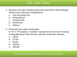 SOAL KIMIA ONLINE

5. Kenaikan suhu akan mempercepat suatu reaksi kimia, karena dengan
   naiknya suhu maka akan memperbesar…
   a. Luas permukaan zat
   b. Energi aktivasi
   c. Energi kinetik
   d. Konsentrasi
   e. Tekanan
6. Persamaan laju reaksi untuk reaksi :
   A + B + C  D adalah v = k[A]2[C]2 Jika konsentrasi A, B dan C masing-
   masing diperbesar 3 kali semula, maka laju reaksi akan menjadi….
   a. 18 kali
   b. 27 kali
   c. 81 kali
   d. 120 kali
   e. 126 kali


         UNTUK MELIHAT SOAL BERIKUTNYA KLIK  PADA KEYBOARD
 