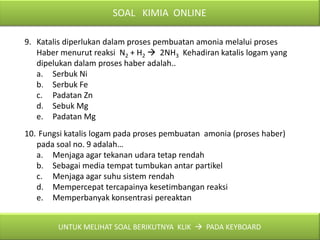SOAL KIMIA ONLINE

9. Katalis diperlukan dalam proses pembuatan amonia melalui proses
   Haber menurut reaksi N2 + H2  2NH3 Kehadiran katalis logam yang
   dipelukan dalam proses haber adalah..
   a. Serbuk Ni
   b. Serbuk Fe
   c. Padatan Zn
   d. Sebuk Mg
   e. Padatan Mg
10. Fungsi katalis logam pada proses pembuatan amonia (proses haber)
   pada soal no. 9 adalah…
   a. Menjaga agar tekanan udara tetap rendah
   b. Sebagai media tempat tumbukan antar partikel
   c. Menjaga agar suhu sistem rendah
   d. Mempercepat tercapainya kesetimbangan reaksi
   e. Memperbanyak konsentrasi pereaktan


        UNTUK MELIHAT SOAL BERIKUTNYA KLIK  PADA KEYBOARD
 