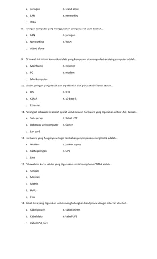 a. Jaringan d. stand alone
b. LAN e. networking
c. WAN
8. Jaringan komputer yang menggunakan jaringan jarak jauh disebut…
a. LAN d. jaringan
b. Networking e. WAN
c. Atand alone
9. Di bawah ini sistem komunikasi data yang komponen utamanya dari receiving computer adalah…
a. Mainframe d. monitor
b. PC e. modem
c. Mini komputer
10. Sistem jaringan yang dibuat dan dipatenkan oleh perusahaan Xerox adalah…
a. OSI d. IECI
b. CSMA e. 10 base 5
c. Ethernet
11. Perangkat dibawah ini adalah syarat untuk sebuah hardware yang digunakan untuk LAN. Kecuali…
a. Satu server d. Kabel UTP
b. Beberapa unit computer e. Switch
c. Lan card
12. Hardware yang fungsinya sebagai tambahan penyimpanan energi listrik adalah…
a. Modem d. power supply
b. Kartu jaringan e. UPS
c. Line
13. Dibawah ini kartu seluler yang digunakan untuk handphone CDMA adalah…
a. Simpati
b. Mentari
c. Matrix
d. Hallo
e. Esia
14. Kabel data yang digunakan untuk menghubungkan handphone dengan internet disebut…
a. Kabel power d. kabel printer
b. Kabel data e. kabel UPS
c. Kabel USB port
 