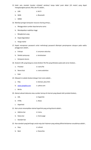 15. Salah satu standart koneksi nirkabel/ wireless/ tanpa kabel jarak dekat (10 meter) yang dapat
mengubungkan ponsel, PDA, dan PC adalah…
a. LAN d. Wi FI
b. WAN e. Bluetooth
c. SDMA
16. Manfaat jaringan komputer resource sharing artinya…
a. Menggunakan sumber daya bersama-sama
b. Mendapatkan reabilitas tinggi
c. Menghemat uang
d. Dapat digandakan
e. Harga mahal
17. Aspek manajemen password untuk melindungi password ditempat penyimpanan ataupun pada waktu
penggunaan adalah…
a. Enkripsi d. ancaman sekuritas
b. Deteksi penyusup e. kerahasiaan
c. Komposisi aturan
18. Anatomi URL yang berguna untuk direktori file-file yang diletakan pada web server disebut…
a. Protokol d. nama file
b. Nama host e. nama extention
c. Path
19. Dibawah ini adalah disebut dengan host name adalah…
a. http d. domain_baru.htm
b. www.ajangkita.com e. yahoo.com
c. Berita
20. Alamat sebuah dokumen atau sumber lainnya di internet yang diawali oleh protokol disebut…
a. URL d. Hyperlink
b. HTML e. Akses
c. Hypertext
21. Ikon untuk menampilkan alamat hyperlink yang sering disorot adalah…
a. Address bar d. menu
b. Status bar e. home page
c. Standart bar
22. Ikon standart yang berfungsi untuk maju dari halaman yang sedang dilihat kehalaman sesudahnya adalah…
a. Stop d. refresh
b. Back e. favourites
 