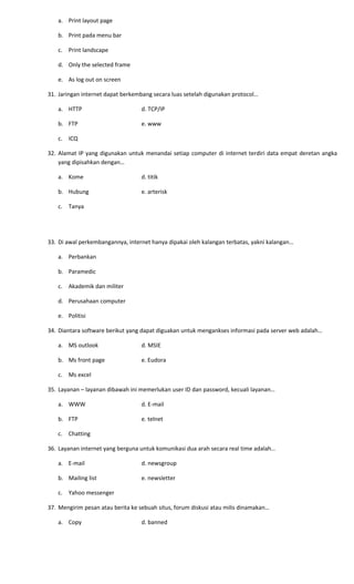 a. Print layout page
b. Print pada menu bar
c. Print landscape
d. Only the selected frame
e. As log out on screen
31. Jaringan internet dapat berkembang secara luas setelah digunakan protocol…
a. HTTP d. TCP/IP
b. FTP e. www
c. ICQ
32. Alamat IP yang digunakan untuk menandai setiap computer di internet terdiri data empat deretan angka
yang dipisahkan dengan…
a. Kome d. titik
b. Hubung e. arterisk
c. Tanya
33. Di awal perkembangannya, internet hanya dipakai oleh kalangan terbatas, yakni kalangan…
a. Perbankan
b. Paramedic
c. Akademik dan militer
d. Perusahaan computer
e. Politisi
34. Diantara software berikut yang dapat diguakan untuk mengankses informasi pada server web adalah…
a. MS outlook d. MSIE
b. Ms front page e. Eudora
c. Ms excel
35. Layanan – layanan dibawah ini memerlukan user ID dan password, kecuali layanan…
a. WWW d. E-mail
b. FTP e. telnet
c. Chatting
36. Layanan internet yang berguna untuk komunikasi dua arah secara real time adalah…
a. E-mail d. newsgroup
b. Mailing list e. newsletter
c. Yahoo messenger
37. Mengirim pesan atau berita ke sebuah situs, forum diskusi atau milis dinamakan…
a. Copy d. banned
 