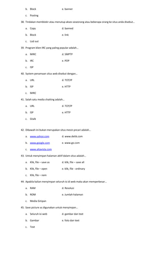 b. Block e. banner
c. Posting
38. Tindakan memblokir atau menutup akses seseorang atau beberapa orang ke situs anda disebut…
a. Copy d. banned
b. Block e. link
c. Lod out
39. Program klien IRC yang paling popular adalah…
a. MIRC d. SMPTP
b. IRC e. POP
c. ISP
40. System penamaan situs web disebut dengan…
a. URL d. TCP/IP
b. ISP e. HTTP
c. MIRC
41. Salah satu media chatting adalah…
a. URL d. TCP/IP
b. ISP e. HTTP
c. Gtalk
42. Dibawah ini bukan merupakan situs mesin pncari adalah…
a. www.yahoo.com d. www.detik.com
b. www.google.com e. www.go.com
c. www.altavista.com
43. Untuk menyimpan halaman aktif dalam situs adalah…
a. Klik, file – save as d. klik, file – save all
b. Klik, file – open e. klik, file - ordinary
c. Klik, file – nem
44. Apabila kalian menyimpan seluruh isi di web maka akan memperbesar…
a. RAM d. Resolusi
b. ROM e. Jumlah halaman
c. Media Simpan
45. Save picture as digunakan untuk menyimpan…
a. Seluruh isi web d. gambar dan text
b. Gambar e. foto dan text
c. Text
 