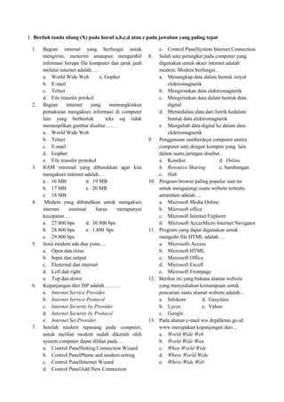 I. Berilah tanda silang (X) pada huruf a,b,c,d atau e pada jawaban yang paling tepat
1. Bagian internet yang berfungsi untuk
mengirim, menerim amaupun mengambil
informasi berupa file komputer dan jarak jauh
melalui internet adalah….
a. World Wide Web e. Gopher
b. E-mail
c. Telnet
d. File transfer prtokol
2. Bagian internet yang memungkinkan
pemakaian mengakses informasi di computer
lain yang berbentuk teks saj tidak
menampilkan gambar disebut ……
a. World Wide Web
b. Telnet
c. E-mail
d. Gopher
e. File transfer protokol
3. RAM minimal yang dibutuhkan agar kita
mengakses internet adalah…
a. 16 MB d. 19 MB
b. 17 MB e. 20 MB
c. 18 MB
4. Modem yang dibutuhkan untuk mengakses
internet minimal harus mempunyai
kecepatan….
a. 27.800 bps d. 30.800 bps
b. 28.800 bps e. 1.800 bps
c. 29.800 bps
5. Jenis modem ada dua yaitu….
a. Open dan close
b. Input dan output
c. Eksternal dan internal
d. Left dan right
e. Top dan down
6. Kepanjangan dari ISP adalah………
a. Internet Service Provider
b. Internet Service Protocol
c. Internet Security by Provider
d. Internet Security by Protocol
e. Internet Set Provider
7. Setelah modem tepasang pada computer,
untuk melihat modem sudah dikenali oleh
system computer dapat dilihat pada…
a. Control PanelSetting Connection Wizard
b. Control PanelPhone and modem setting
c. Control PanelInternet Wizard
d. Control PanelAdd New Connection
e. Control PanelSystem Internet Connection
8. Salah satu perangkat pada computer yang
digunakan untuk akses internet adalah
modem. Modem berfungsi…
a. Menangkap data dalam bentuk sinyal
elektromagnetik
b. Mengirimkan data elektromagnetik
c. Mengirimkan data dalam bentuk data
digital
d. Memodulasi data dari listrik kedalam
bentuk data elektromagnetik
e. Mengubah data digital ke dalam data
elektromagnetik
9. Penggunaan sumberdaya computer anatra
computer satu dengan kompter yang lain
dalam suatu jaringan disebut..
a. Koneksi d. Online
b. Resource Sharing e. Sambungan
c. Hub
10. Program browse paling popular saat ini
untuk mengujungi suatu website tertentu
antaralain adalah….
a. Microsoft Media Online
b. Microsoft office
c. Microsoft Internet Explorer
d. Microsoft AccesMicro Internet Navigator
11. Program yang dapat digunakan untuk
mengedit file HTML adalah….
a. Microsofo Access
b. Microsoft HTML
c. Microsoft Office
d. Microsoft Excell
e. Microsoft Frontpage
12. Berikut ini yang bukana alamat website
yang menyediakan kemampuan untuk
pencarian suatu alamat website adalah…
a. Infokom d. Geocities
b. Lycos e. Yahoo
c. Google
13. Pada alamat e-mail ww.depdiknas.go.id.
www merupakan kepanjangan dari…
a. World Wide Web
b. World Wide Wan
c. When World Wide
d. Where World Wide
e. Where Wide Web
 