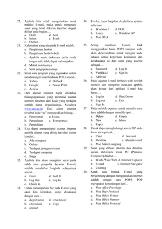27. Apabila kita telah mengirimkan surat
melalui E-mail, maka untuk mengecek
surat yang telah dikirim tersebut dappat
dilihat pada bagian.…
a. Draft d. Sent
b. Inbox e. Trash
c. Outbox
28. Kelemahan yang ada pada E-mail adalah..
a. Pengiriman lambat
b. Pengiriman berbelit-belit
c. Apabila suatu dokumen perlu tanda
tangan asli, tidak dapat melampirkan
d. Mahal instalasinya
e. Sulit pengoperasiannya
29. Salah satu program yang digunakan untuk
mendukung E-mail berbasis POP3 adalah..
a. Yahoo d. Outlook
b. Google e. Power Point
c. Access
30. Dari alamat internet dapat diketahui
bidangorganisasi yang memiliki alamat
internet tersebut dari kode yang terdapat
setelah nama organisasinya. Misalnya
www.uns.ac.id. Dari alamt internet
tersebut kode “ac” menunjukkan bidang…
a. Pemerintah d. Usaha
b. Perusahaan e. Transportasi
c. Pendidikan
31. Kita dapat mengunjungi alamat internet
apabila alamat yang dituju tersebut dalam
kondisi..
a. Ada orangnya
b. Online
c. Terdapat jaringan telepon
d. Terdapat computer
e. Siaga
32. Apabila kita akan mengirim surat pada
salah satu penyedia layanan E-mail,
setelah mendaftar langkah selanjutnya
adalah…
a. Enter d. hold In
b. Log Out e. Log In
c. Check In
33. Untuk melampirkan file pada E-mail yang
akan kita kirimkan, dapat dilakukan
dengan cara…
a. Registration d. Attachment
b. Download e. Copy
c. upload
34. Firefox dapat berjalan di platform system
informasi…….
a. Windows 7 d. DOS
b. Linux e. Windows XP
c. Mac OS X
35. Setiap membuat E-mail, baik
menggunakan basis POP3 maupun web,
akan diperintahkan untuk mengisi kode
rahasia untuk keperluan keamanan dan
kerahasiaan isi dari surat yang disebut
sebagai….
a. Password d. Log In
b. Verifikasi e. Sign In
c. Aktivasi
36. Pada layanan E-mail berbasis web, setelah
menulis dan mengirim surat,dan apabila
akan keluar dari aplikasi E-mail kita
harus….
a. Log In d. Shut Down
b. Log out e. Exit
c. Sign In
37. Pada outlook express, untuk menulis surat
baru adalah dengan memilih opsi…
a. Delete d. Empty
b. New e. Inbox
c. Reply
38. Untuk dapat menghubungi server ISP anda
harus mempunyai…
a. Card d. Account
b. Identitas e. Alamat e-mail
c. Mail Server outgoing
39. Surat yang dibuat, dikirim dan diterima
secara elektronik lewat PC (Personal
Computer) disebut….
a. World Wide Web d. Internet Explorer
b. E-mail e. Internet Navigator
c. Chatting
40. Salah satu bentuk E-mail yang
berkembang dengan menggunakan internet
adalah dengan cara POP3. POP
merupakan kepanjangan dari…
a. Post office Prevelage
b. Post Over Protocol
c. Post Office Primer
d. Post Office Partner
e. Post Office Protocol
 