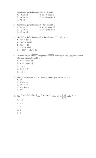 1. Penyelesaian pertidaksamaan |2x + 5| ≥ 7 adalah ...
A. – 6 ≤ x ≤ 1 D. x ≤ – 6 atau x ≥ – 1
B. – 6 ≤ x ≤ – 1 E. x ≤ – 6 atau x ≥ 1
C. 0 ≤ x ≤ 1
2. Penyelesaian pertidaksamaan |5 – 2x| > 9 adalah ...
A. 2 < x < 7 D. x < – 7 atau x > 2
B. – 2 < x < 7 E. x < – 2 atau x > 7
C. – 7 < x < 2
3. Jika f(x) = 4x2
+ 2x dan g(x) = 4x − 5 maka f (x) . g(x) = ....
A. 4x2
+ 4x − 5
B. 16x3
− 5x -10
C. 12x3
− 15
D. 12x3
− 15x2
E. − 16x3
− 12x2
+ 8x
4. Diketahui f(x) = √x2 − 1 dan g(x) = √2x − 1. Jika h(x) = f(x) . g(x) maka domain
h(x) yang memenuhi adalah ...
A. 1xatau1x 
B. 2
1
xatau1x 
C. 1x 
D. 1x2
1

E. 2
1
x 
5. Jika f(x) = x² dan g(x) = 2x + 1 dan h(x) = f(x) + g(x) maka h(x – 2) =...
A. x²
B. x² - 2x + 1
C. x² - 4x + 4
D. x² + 4x + 3
E. x² +
6. Jika   35x2xxf 2
 dan   3xxf  , jika    
 xg
xf
xh  maka   .....2h 
A. – 2
B. – 1
C. 1
D. 2
E. 5
 