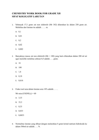 CHEMISTRY WORK BOOK FOR GRADE XII
SIFAT KOLIGATIF LARUTAN


1.   Sebanyak 17,1 gram zat non elektrolit (Mr 342) dilarutkan ke dalam 250 gram air.
     Molalitas dari larutan itu adalah. . . . . m.

     A. 0,1

     B. 0,01

     C. 0,2

     D. 0,02

     E. 0,002


2.   Banyaknya massa zat non elektrolit (Mr = 180) yang haris dilarutkan dalam 200 ml air
     agar memiliki molalitas sebesar 0,5 adalah. . . . gram.

     A. 18

     B. 180

     C. 1,8

     D. 0,18

     E. 0,018



3.   Fraksi mol urea dalam larutan urea 10% adalah. . . . .

     Mr urea (CO(NH2)2) = 60

     A. 3,33

     B. 33,3

     C. 0,33

     D. 0,033

     E. 0,0033



4.   Normalitas larutan yang dibuat dengan melarutkan 8 gram kristal natrium hidroksida ke
     dalam 500ml air adalah. . . . N.
 