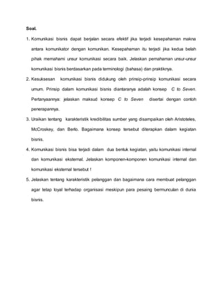 Soal. 
1. Komunikasi bisnis dapat berjalan secara efektif jika terjadi kesepahaman makna 
antara komunikator dengan komunikan. Kesepahaman itu terjadi jika kedua belah 
pihak memahami unsur komunikasi secara baik. Jelaskan pemahaman unsur-unsur 
komunikasi bisnis berdasarkan pada terminologi (bahasa) dan praktiknya. 
2. Kesuksesan komunikasi bisnis didukung oleh prinsip-prinsip komunikasi secara 
umum. Prinsip dalam komunikasi bisnis diantaranya adalah konsep C to Seven. 
Pertanyaannya: jelaskan maksud konsep C to Seven disertai dengan contoh 
penerapannya. 
3. Uraikan tentang karakteristik kredibilitas sumber yang disampaikan oleh Aristoteles, 
McCroskey, dan Berlo. Bagaimana konsep tersebut diterapkan dalam kegiatan 
bisnis. 
4. Komunikasi bisnis bisa terjadi dalam dua bentuk kegiatan, yaitu komunikasi internal 
dan komunikasi eksternal. Jelaskan komponen-komponen komunikasi internal dan 
komunikasi eksternal tersebut ! 
5. Jelaskan tentang karakteristik pelanggan dan bagaimana cara membuat pelanggan 
agar tetap loyal terhadap organisasi meskipun para pesaing bermunculan di dunia 
bisnis. 
 