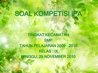SOAL KOMPETISI IPA


     TINGKAT KECAMATAN
             SMP
 TAHUN PELAJARAN 2009 – 2010
          KELAS : IX
  MINGGU, 2...