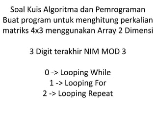 Soal Kuis Algoritma dan Pemrograman
Buat program untuk menghitung perkalian
matriks 4x3 menggunakan Array 2 Dimensi
3 Digit terakhir NIM MOD 3
0 -> Looping While
1 -> Looping For
2 -> Looping Repeat
 