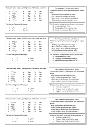 Tentukan nomor massa , jumlah proton, elektron dan neutronya
1. 𝐴𝑙13
26,9815
A= Σp= Σe= Σn=
2. 𝐴𝑟18
39,948
A= Σp= Σe= Σn=
3. 𝐶𝑎20
40,08
A= Σp= Σe= Σn=
4. 𝐶𝑙17
35,453
A= Σp= Σe= Σn=
5. 𝐶6
12,01115
A= Σp= Σe= Σn=
Tuliskan konfigurasi elektronnya :
a. 𝐹9 = c. 𝐶𝑎20 =
b. 𝑆16 = d. 𝐺𝑎31 =
Tentukan nomor massa , jumlah proton, elektron dan neutronya
1. 𝐴𝑙13
26,9815
A= Σp= Σe= Σn=
2. 𝐴𝑟18
39,948
A= Σp= Σe= Σn=
3. 𝐶𝑎20
40,08
A= Σp= Σe= Σn=
4. 𝐶𝑙17
35,453
A= Σp= Σe= Σn=
5. 𝐶6
12,01115
A= Σp= Σe= Σn=
Tuliskan konfigurasi elektronnya :
a. 𝐹9 = c. 𝐶𝑎20 =
b. 𝑆16 = d. 𝐺𝑎31 =
Tentukan nomor massa , jumlah proton, elektron dan neutronya
1. 𝐴𝑙13
26,9815
A= Σp= Σe= Σn=
2. 𝐴𝑟18
39,948
A= Σp= Σe= Σn=
3. 𝐶𝑎20
40,08
A= Σp= Σe= Σn=
4. 𝐶𝑙17
35,453
A= Σp= Σe= Σn=
5. 𝐶6
12,01115
A= Σp= Σe= Σn=
Tuliskan konfigurasi elektronnya :
a. 𝐹9 = c. 𝐶𝑎20 =
b. 𝑆16 = d. 𝐺𝑎31 =
Tentukan nomor massa , jumlah proton, elektron dan neutronya
a. 𝐴𝑙13
26,9815
A= Σp= Σe= Σn=
b. 𝐴𝑟18
39,948
A= Σp= Σe= Σn=
c. 𝐶𝑎20
40,08
A= Σp= Σe= Σn=
d. 𝐶𝑙17
35,453
A= Σp= Σe= Σn=
e. 𝐶6
12,01115
A= Σp= Σe= Σn=
Tuliskan konfigurasi elektronnya :
a. 𝐹9 = c. 𝐶𝑎20 =
b. 𝑆16 = d. 𝐺𝑎31 =
Peer Assesment (Penilaian antar Teman)
Tuliskan masing masing 1 orang temanmu yang kamu anggap
paling :
 Bertanggungjawab menyelesaikan tugas :
 Aktif memberikan pendapat saat diskusi :
 Rajin, energic &tidak malas dlm pembelajaran :
 Suka membantu teman dlm memahami materi :
Jika dinyatakan dalam prosentase, berapa prosentase mu :
a) Antusiasme belajar kimia :
b) Tanggung Jawab menyelesaikan tugas :
c) Kejujuran saat ulangan & penilaian kuis :
Peer Assesment (Penilaian antar Teman)
Tuliskan masing masing 1 orang temanmu yang kamu anggap
paling :
 Bertanggungjawab menyelesaikan tugas :
 Aktif memberikan pendapat saat diskusi :
 Rajin, energic &tidak malas dlm pembelajaran :
 Suka membantu teman dlm memahami materi :
Jika dinyatakan dalam prosentase, berapa prosentase mu :
a) Antusiasme belajar kimia :
b) Tanggung Jawab menyelesaikan tugas :
c) Kejujuran saat ulangan & penilaian kuis :
Peer Assesment (Penilaian antar Teman)
Tuliskan masing masing 1 orang temanmu yang kamu anggap
paling :
 Bertanggungjawab menyelesaikan tugas :
 Aktif memberikan pendapat saat diskusi :
 Rajin, energic &tidak malas dlm pembelajaran :
 Suka membantu teman dlm memahami materi :
Jika dinyatakan dalam prosentase, berapa prosentase mu :
a) Antusiasme belajar kimia :
b) Tanggung Jawab menyelesaikan tugas :
c) Kejujuran saat ulangan & penilaian kuis :
Peer Assesment (Penilaian antar Teman)
Tuliskan masing masing 1 orang temanmu yang kamu anggap
paling :
 Bertanggungjawab menyelesaikan tugas :
 Aktif memberikan pendapat saat diskusi :
 Rajin, energic &tidak malas dlm pembelajaran :
 Suka membantu teman dlm memahami materi :
Jika dinyatakan dalam prosentase, berapa prosentase mu :
a) Antusiasme belajar kimia :
b) Tanggung Jawab menyelesaikan tugas :
c) Kejujuran saat ulangan & penilaian kuis :
 