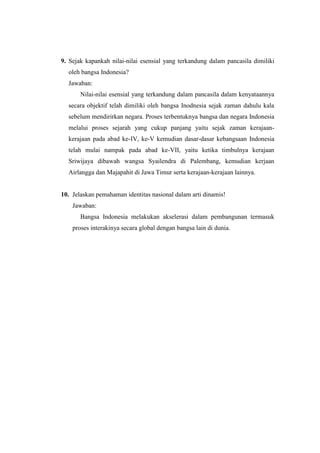 9. Sejak kapankah nilai-nilai esensial yang terkandung dalam pancasila dimiliki
oleh bangsa Indonesia?
Jawaban:
Nilai-nilai esensial yang terkandung dalam pancasila dalam kenyataannya
secara objektif telah dimiliki oleh bangsa Inodnesia sejak zaman dahulu kala
sebelum mendirirkan negara. Proses terbentuknya bangsa dan negara Indonesia
melalui proses sejarah yang cukup panjang yaitu sejak zaman kerajaan-
kerajaan pada abad ke-IV, ke-V kemudian dasar-dasar kebangsaan Indonesia
telah mulai nampak pada abad ke-VII, yaitu ketika timbulnya kerajaan
Sriwijaya dibawah wangsa Syailendra di Palembang, kemudian kerjaan
Airlangga dan Majapahit di Jawa Timur serta kerajaan-kerajaan lainnya.
10. Jelaskan pemahaman identitas nasional dalam arti dinamis!
Jawaban:
Bangsa Indonesia melakukan akselerasi dalam pembangunan termasuk
proses interakinya secara global dengan bangsa lain di dunia.
 