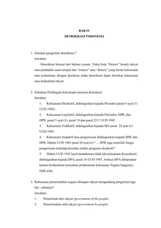 BAB IV
DEMOKRASI INDONESIA
1. Jelaskan pengertian demokrasi ?
Jawaban:
Demokrasi berasal dari bahasa yunani. Yakni kata “Demos” berarti rakyat
atau penduduk suatu tempat dan “cratein” atau “demos” yang berate kekuasaan
atau kedaulatan, dengan demikian maka demokrasi dapat diartikan kekuasaan
atau kedaulatan rakyat
2. Sebutkan Pembagian kekuasaan menurut demokrasi
Jawaban:
1. Kekuasaan Eksekutif, didelegasikan kepada Presiden (pasal 4 ayat (1)
UUD 1945)
2. Kekuasaan Legislatif, didelegasikan kepada Preisiden, DPR, dan
DPD pasal 5 ayat (1), pasal 19 dan pasal 22 C UUD 1945.
3. Kekuasaan Yudikatif, didelegasikan kepada MA pasal 24 ayat (1)
UUD 1945.
4. Kekuasaan Inspektif atau pengawasan didelegasikan kepada BPK dan
DPR. Dalam UUD 1945 pasal 20 ayat (1) “… DPR juga memiliki fungsi
pengawasan terhadap presiden selaku penguasa eksekutif”.
5. Dalam UUD 1945 hasil amandemen tidak ada kekuasaan Konsultatif,
didelegasikan kepada DPA, pasal 16 UUD 1945. Artinya DPA dihapuskan
karena berdasarkan kenyataan pelaksanaan kekuasaan Negara fungsinya
tidak jelas.
3. Kekuasaan pemerintahan negara ditangan rakyat mengandung pengertian tiga
hal , sebutkan?
Jawaban:
1. Pemerintah dari rakyat (government of the people)
2. Pemerintahan oleh rakyat (government by people)
 