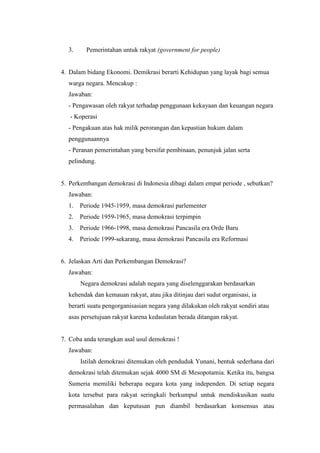 3. Pemerintahan untuk rakyat (government for people)
4. Dalam bidang Ekonomi. Demikrasi berarti Kehidupan yang layak bagi semua
warga negara. Mencakup :
Jawaban:
- Pengawasan oleh rakyat terhadap penggunaan kekayaan dan keuangan negara
- Koperasi
- Pengakuan atas hak milik perorangan dan kepastian hukum dalam
penggunaannya
- Peranan pemerintahan yang bersifat pembinaan, penunjuk jalan serta
pelindung.
5. Perkembangan demokrasi di Indonesia dibagi dalam empat periode , sebutkan?
Jawaban:
1. Periode 1945-1959, masa demokrasi parlementer
2. Periode 1959-1965, masa demokrasi terpimpin
3. Periode 1966-1998, masa demokrasi Pancasila era Orde Baru
4. Periode 1999-sekarang, masa demokrasi Pancasila era Reformasi
6. Jelaskan Arti dan Perkembangan Demokrasi?
Jawaban:
Negara demokrasi adalah negara yang diselenggarakan berdasarkan
kehendak dan kemauan rakyat, atau jika ditinjau dari sudut organisasi, ia
berarti suatu pengorganisasian negara yang dilakukan oleh rakyat sendiri atau
asas persetujuan rakyat karena kedaulatan berada ditangan rakyat.
7. Coba anda terangkan asal usul demokrasi !
Jawaban:
Istilah demokrasi ditemukan oleh penduduk Yunani, bentuk sederhana dari
demokrasi telah ditemukan sejak 4000 SM di Mesopotamia. Ketika itu, bangsa
Sumeria memiliki beberapa negara kota yang independen. Di setiap negara
kota tersebut para rakyat seringkali berkumpul untuk mendiskusikan suatu
permasalahan dan keputusan pun diambil berdasarkan konsensus atau
 