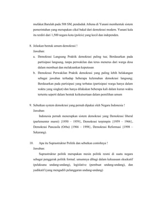 mufakat.Barulah pada 508 SM, penduduk Athena di Yunani membentuk sistem
pemerintahan yang merupakan cikal bakal dari demokrasi modern. Yunani kala
itu terdiri dari 1,500 negara kota (poleis) yang kecil dan independen.
8. Jelaskan bentuk umum demokrasi !
Jawaban:
a. Demokrasi Langsung Praktik demokrasi paling tua; Berdasarkan pada
partisipasi langsung, tanpa perwakilan dan terus menerus dari warga desa
dalam membuat dan melaksankan keputusan
b. Demokrasi Perwakilan Praktik demokrasi yang paling lebih belakangan
sebagai jawaban terhadap beberapa kelemahan demokrasi langsung;
Berdasarkan pada partisipasi yang terbatas (partisipasi warga hanya dalam
waktu yang singkat) dan hanya dilakukan beberapa kali dalam kurun waktu
tertentu seperti dalam bentuk keikutsertaan dalam pemilihan umum
9. Sebutkan system demokrasi yang pernah dipakai oleh Negara Indonesia !
Jawaban:
Indonesia pernah menerapkan sistem demokrasi yang Demokrasi liberal
(parlementer murni) {1950 – 1959}, Demokrasi terpimpin {1959 – 1966},
Demokrasi Pancasila (Orba) {1966 – 1998}, Demokrasi Reformasi {1998 –
Sekarang).
10. Apa itu Suprastruktur Politik dan sebutkan contohnya !
Jawaban:
Suprastruktur politik merupakan mesin politik resmi di suatu negara
sebagai penggerak politik formal. umumnya dibagi dalam kekuasaan eksekutif
(pelaksana undang-undang), legislative (pembuat undang-undang), dan
yudikatif (yang mengadili pelanggaran undang-undang)
 