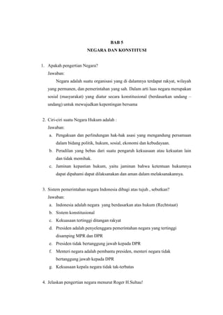 BAB 5
NEGARA DAN KONSTITUSI
1. Apakah pengertian Negara?
Jawaban:
Negara adalah suatu organisasi yang di dalamnya terdapat rakyat, wilayah
yang permanen, dan pemerintahan yang sah. Dalam arti luas negara merupakan
sosial (masyarakat) yang diatur secara konstitusional (berdasarkan undang –
undang) untuk mewujudkan kepentingan bersama
2. Ciri-ciri suatu Negara Hukum adalah :
Jawaban:
a. Pengakuan dan perlindungan hak-hak asasi yang mengandung persamaan
dalam bidang politik, hukum, sosial, ekonomi dan kebudayaan.
b. Peradilan yang bebas dari suatu pengaruh kekuasaan atau kekuatan lain
dan tidak memihak.
c. Jaminan kepastian hukum, yaitu jaminan bahwa ketentuan hukumnya
dapat dipahami dapat dilaksanakan dan aman dalam melaksanakannya.
3. Sistem pemerintahan negara Indonesia dibagi atas tujuh , sebutkan?
Jawaban:
a. Indonesia adalah negara yang berdasarkan atas hukum (Rechtstaat)
b. Sistem konstitusional
c. Kekuasaan tertinggi ditangan rakyat
d. Presiden adalah penyelenggara pemerintahan negara yang tertinggi
disamping MPR dan DPR
e. Presiden tidak bertanggung jawab kepada DPR
f. Menteri negara adalah pembantu presiden, menteri negara tidak
bertanggung jawab kepada DPR
g. Kekuasaan kepala negara tidak tak-terbatas
4. Jelaskan pengertian negara menurut Roger H.Sultau!
 