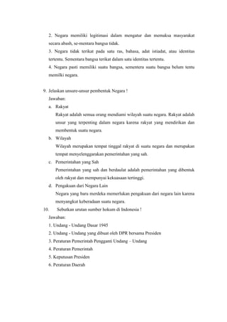 2. Negara memiliki legitimasi dalam mengatur dan memaksa masyarakat
secara abash, se-mentara bangsa tidak.
3. Negara tidak terikat pada satu ras, bahasa, adat istiadat, atau identitas
tertentu. Sementara bangsa terikat dalam satu identitas tertentu.
4. Negara pasti memiliki suatu bangsa, sementera suatu bangsa belum tentu
memilki negara.
9. Jelaskan unsure-unsur pembentuk Negara !
Jawaban:
a. Rakyat
Rakyat adalah semua orang mendiami wilayah suatu negara. Rakyat adalah
unsur yang terpenting dalam negara karena rakyat yang mendirikan dan
membentuk suatu negara.
b. Wilayah
Wilayah merupakan tempat tinggal rakyat di suatu negara dan merupakan
tempat menyelenggarakan pemerintahan yang sah.
c. Pemerintahan yang Sah
Pemerintahan yang sah dan berdaulat adalah pemerintahan yang dibentuk
oleh rakyat dan mempunyai kekuasaan tertinggi.
d. Pengakuan dari Negara Lain
Negara yang baru merdeka memerlukan pengakuan dari negara lain karena
menyangkut keberadaan suatu negara.
10. Sebutkan urutan sumber hokum di Indonesia !
Jawaban:
1. Undang - Undang Dasar 1945
2. Undang - Undang yang dibuat oleh DPR bersama Presiden
3. Peraturan Pemerintah Pengganti Undang – Undang
4. Peraturan Pemerintah
5. Keputusan Presiden
6. Peraturan Daerah
 