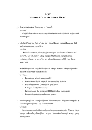 BAB VI
HAK DAN KEWAJIBAN WARGA NEGARA
1. Apa yang dimaksud dengan warga Negara?
Jawaban:
Warga Negara adalah rakyat yang menetap di suatuwilayah dan anggota dari
suatu Negara.
2. Jelaskan Pengertian Rule of Law dan Negara Hukum menurut Friedman Baik
rechtsstaat maupun rule of law
Jawaban:
Menurut Friedman, antara pengertian negara hukum atau rechtstaat dan
rule of the law sebenarnya saling mengisi. Oleh karena itu berdasarkan
bentuknya sebenarnya rule of the law adalah kekuasaan publik yang diatur
secara legal
3. Ada beberapa dasar yang dapat digunkan sebagai motivasi setiap warga untuk
ikut serta membela Negara Indonesia :
Jawaban:
- Pengalaman sejarah perjuangan RI
- Kedudukan wilayah geografis nusantara yang strategis
- Keadaan penduduk (demografis) yang besar
- Kekayaan sumber daya alam
- Perkembangan dan kemajuan IPTEK di bidang persenjataan
- Kemungkinan timbulnya bencana perang
4. Jelaskan pengertian kewarganegaraan menurut memori penjelasan dari pasal II
peraturan penutupan UU No. 62 Tahun 1958!
Jawaban:
Kewarganegaraandiartikansegalajenishubungandengansuatu Negara yang
mengakibatkanadanyakewajiban Negara ituuntukmelindungi orang yang
bersangkutan.
 