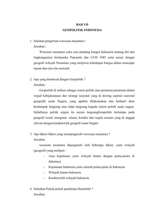 BAB VII
GEOPOLITIK INDONESIA
1. Jelaskan pengertian wawasan nusantara !
Jawaban :
Wawasan nusantara yaitu cara pandang bangsa Indonesia tentang diri dan
lingkungannya berdasarka Pancasila dan UUD 1945 serta sesuai dengan
geografi wilayah Nusantara yang menjiwai kehidupan bangsa dalam mencapai
tujuan dan cita-cita nasional.
2. Apa yang dimaksud dengan Geopolitik ?
Jawaban:
Geopolitik di artikan sebagai sistem politik atau peraturan-peraturan dalam
wujud kebijaksanaan dan strategi nasional yang di dorong aspirasi nasional
geografik suatu Negara, yang apabila dilaksanakan dan berhasil akan
berdampak langsung atau tidak langsung kepada sistem politik suatu negara.
Sebaliknya politik nrgara itu secara langsungGeopolitik bertumpu pada
geografi sosial, mengenai situasi, kondisi dan segala sesuatu yang di anggap
relevan dengan karakteristik geografi suatu Negara
3. Apa faktor-faktor yang mempengaruhi wawasan nusantara ?
Jawaban:
wawasan nusantara dipengaruhi oleh beberapa faktor, yaitu wilayah
(geografi) yang meliputi :
- Asas kepulauan yaitu wilayah lautan dengan pulau-pulau di
dalamnya
- Kepulauan Indonesia yaitu seluruh pulau-pulau di Indonesia
- Wilayah lautan Indonesia
- Karakteristik wilayah Indonesia
4. Sebutkan Pokok-pokok pemikiran Haushofer ?
Jawaban:
 
