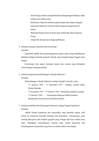 - Suatu bangsa dalam mempertahankan kelangsungan hidupnya tidak
terlepas dari hukum alam.
- Kekuasaan imperium daratan yang kompak akan dapat mengejar
kekuasaan Imperium maritim untuk mengusai pengawasan di
lautan.
- Beberapa Negara besar di dunia akan timbul dan akan mengusai
Eropa.
- Geopolitik dirumuskan sebagai perbatasan.
5. Jelaskan tentang Geopolitik dan Geostrategi !
Jawaban :
Geopolitik adalah ilmu penyelenggaraan negara yang setiap kebijakannya
dikaitkan dengan masalah geografi wilayah yang menjadi tempat tinggal suatu
bangsa.
Geostrategi yaitu upaya mencapai tujuan atau sasaran yang ditetapkan
sesuai dengan keinginan politik.
6. Jelaskan bagaimana perkembangan wilayah Indonesia !
Jawaban:
Perkembangan wilayah Indonesia terbagi menjadi 4 periode, yaitu :
- 17 Agustus 1945 – 13 Desember 1957 : meliputi wilayah bekas
Hindia Belanda
- 13 Desember 1957 – 17 Februari 1969 : berdasarkan deklarasi juanda
- 17 Februari 1968 - .... : berdasarkan deklarasi landas kontinen
- Berdasarkan Zona Ekonomi Eksklusif (ZEE)
7. Jelaskan kelebihan dan kekurangan Indonesia sebagai Negara kepulauan!
Jawaban:
adalah Negara kepulauan dan masyarakat yang beraneka ragam, oleh
karena itu Indonesia memiliki kekuatan dan kelemahan . Kekuatannya yaitu
terletak pada posisi dan keadaan geografi yang strategis dan kaya sumber daya
alam. Sedangkan kelemahannya terletak pada wujud kepulauan dan
keanekargaman masyarakat yang harus di satukan dalam satu bangsa
 