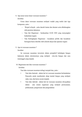 8. Apa unsur-unsur dasar wawasan nusantara ?
Jawaban:
Unsur dasar wawasan nusantara meliputi wadah yang terdiri dari tiga
komponen, yaitu :
- Wujud wilayah : yaitu daerah lautan dan daratan serta dihubungkan
oleh perairan dalamnya
- Tata Inti Organisasi : berdasarkan UUD 1945 yang menyangkut
kedaulatan negara
- Tata Kelengkapan Organisasi : kesadaran politik dan kesadaran
bernegara harus dimiliki oleh seluruh rakyat dan aparatur negara
9. Apa isi wawasan nusantara ?
Jawaban:
Isi wawasan nusantara tercermin dalam perspektif kehidupan bangsa
Indonesia dalam eksistensinya yang meliputi cita-cita bangsa dan asas
manunggal yang terpadu
10. Bagaimana tata laku wawasan nusantara ?
Jawaban:
Tata laku wawasan nusantara terbagi menjadi dua, yaitu :
• Tata laku batiniah : dalam hal ini wawasan nusantara berlandaskan
Pancasila untuk membentuk sikap mental bangsa yang meliputi
cipta, rasa, dan karsa secara terpadu
• Tata laku lahiriah : dalam hal ini wawasan nusantara diwujudkan
dalam satu sistem organisasi yang meliputi perencanaan,
pelaksanaan, pengawasan dan pengendalian
 