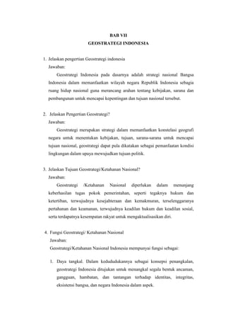 BAB VII
GEOSTRATEGI INDONESIA
1. Jelaskan pengertian Geostrategi indonesia
Jawaban:
Geostrategi Indonesia pada dasarnya adalah strategi nasional Bangsa
Indonesia dalam memanfaatkan wilayah negara Republik Indonesia sebagia
ruang hidup nasional guna merancang arahan tentang kebijakan, sarana dan
pembangunan untuk mencapai kepentingan dan tujuan nasional tersebut.
2. Jelaskan Pengertian Geostrategi?
Jawaban:
Geostrategi merupakan strategi dalam memanfaatkan konstelasi geografi
negara untuk menentukan kebijakan, tujuan, sarana-sarana untuk mencapai
tujuan nasional, geostrategi dapat pula dikatakan sebagai pemanfaatan kondisi
lingkungan dalam upaya mewujudkan tujuan politik.
3. Jelaskan Tujuan Geostrategi/Ketahanan Nasional?
Jawaban:
Geostrategi /Ketahanan Nasional diperlukan dalam menunjang
keberhasilan tugas pokok pemerintahan, seperti tegaknya hukum dan
ketertiban, terwujudnya kesejahteraan dan kemakmuran, terselenggaranya
pertahanan dan keamanan, terwujudnya keadilan hukum dan keadilan sosial,
serta terdapatnya kesempatan rakyat untuk mengaktualisasikan diri.
4. Fungsi Geostrategi/ Ketahanan Nasional
Jawaban:
Geostrategi/Ketahanan Nasional Indonesia mempunyai fungsi sebagai:
1. Daya tangkal. Dalam kedududukannya sebagai konsepsi penangkalan,
geostrategi Indonesia ditujukan untuk menangkal segala bentuk ancaman,
gangguan, hambatan, dan tantangan terhadap identitas, integritas,
eksistensi bangsa, dan negara Indonesia dalam aspek.
 