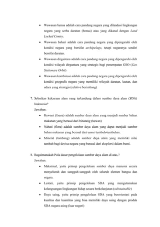  Wawasan benua adalah cara pandang negara yang dilandasi lingkungan
negara yang serba daratan (benua) atau yang dikanal dengan Land
Locked Contry.
 Wawasan bahari adalah cara pandang negara yang dipengaruhi oleh
kondisi negara yang bersifat archipelago, tetapi negaranya sendiri
bersifat daratan.
 Wawasan dirgantara adalah cara pandang negara yang dipengaruhi oleh
kondisi wilayah dirgantara yang strategis bagi penempatan GSO (Geo
Stationary Orbit)
 Wawasan kombinasi adalah cara pandang negara yang dipengaruhi oleh
kondisi geografis negara yang memiliki wilayah daratan, lautan, dan
udara yang strategis (relative berimbang)
7. Sebutkan kekayaan alam yang terkandung dalam sumber daya alam (SDA)
Indonesia?
Jawaban:
 Hewani (fauna) adalah sumber daya alam yang menjadi sumber bahan
makanan yang berasal dari binatang (hewan)
 Nabati (flora) adalah sumber daya alam yang dapat menjadi sumber
bahan makanan yang berasal dari unsur tumbuh-tumbuhan.
 Mineral (tambang) adalah sumber daya alam yang memiliki nilai
tambah bagi devisa negara yang berasal dari eksplorsi dalam bumi.
8. Bagaimanakah Pola dasar pengelolaan sumber daya alam di atas,?
Jawaban:
 Maksimal, yaitu prinsip pengelolaan sumber daya manusia secara
menyeluruh dan sungguh-sungguh oleh seluruh elemen bangsa dan
negara.
 Lestari, yaitu prinsip pengelolaan SDA yang mengutamakan
kelangsungan lingkungan hidup secara berkelanjutan (substainable)
 Daya saing, yaitu prinsip pengelolaan SDA yang berorientasi pada
kualitas dan kuantitas yang bisa memiliki daya saing dengan produk
SDA negara asing (luar negeri)
 