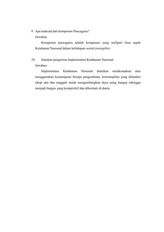 9. Apa maksud dari komponen Pancagatra?
Jawaban:
Komponen pancagatra adalah komponen yang meliputi lima aspek
Ketahanan Nasional dalam kehidupan sosial (intangible)
10. Jelaskan pengertian Implementasi Ketahanan Nasional
Jawaban:
Implementasi Ketahanan Nasional diartikan melaksanakan atau
menggunakan kemampuan berupa pengetahuan, keterampilan yang dilandasi
sikap ulet dan tangguh untuk mengembangkan daya saing bangsa sehingga
menjadi bangsa yang kompretitif dan dihormati di dunia
 