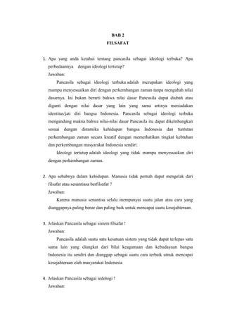 BAB 2
FILSAFAT
1. Apa yang anda ketahui tentang pancasila sebagai ideologi terbuka? Apa
perbedaannya dengan ideologi tertutup?
Jawaban:
Pancasila sebagai ideologi terbuka adalah merupakan ideologi yang
mampu menyesuaikan diri dengan perkembangan zaman tanpa mengubah nilai
dasarnya. Ini bukan berarti bahwa nilai dasar Pancasila dapat diubah atau
diganti dengan nilai dasar yang lain yang sama artinya meniadakan
identitas/jati diri bangsa Indonesia. Pancasila sebagai ideologi terbuka
mengandung makna bahwa nilai-nilai dasar Pancasila itu dapat dikembangkan
sesuai dengan dinamika kehidupan bangsa Indonesia dan tuntutan
perkembangan zaman secara kreatif dengan memerhatikan tingkat kebtuhan
dan perkembangan masyarakat Indonesia sendiri.
Ideologi tertutup adalah ideologi yang tidak mampu menyesuaikan diri
dengan perkembangan zaman.
2. Apa sebabnya dalam kehidupan. Manusia tidak pernah dapat mengelak dari
filsafat atau senantiasa berfilsafat ?
Jawaban:
Karena manusia senantisa selalu mempunyai suatu jalan atau cara yang
dianggapnya paling benar dan paling baik untuk mencapai suatu kesejahteraan.
3. Jelaskan Pancasila sebagai sistem filsafat !
Jawaban:
Pancasila adalah suatu satu kesatuan sistem yang tidak dapat terlepas satu
sama lain yang diangkat dari bilai keagamaan dan kebudayaan bangsa
Indonesia itu sendiri dan dianggap sebagai suatu cara terbaik utnuk mencapai
kesejahteraan oleh masyarakat Indonesia
4. Jelaskan Pancasila sebagai iedologi !
Jawaban:
 