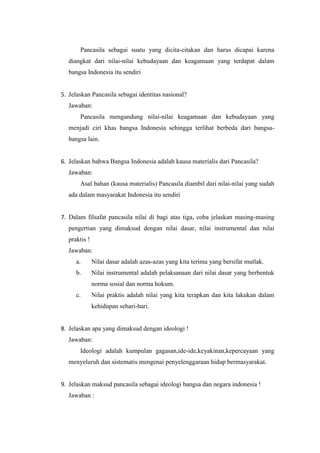 Pancasila sebagai suatu yang dicita-citakan dan harus dicapai karena
diangkat dari nilai-nilai kebudayaan dan keagamaan yang terdapat dalam
bangsa Indonesia itu sendiri
5. Jelaskan Pancasila sebagai identitas nasional?
Jawaban:
Pancasila mengandung nilai-nilai keagamaan dan kebudayaan yang
menjadi ciri khas bangsa Indonesia sehingga terlihat berbeda dari bangsa-
bangsa lain.
6. Jelaskan bahwa Bangsa Indonesia adalah kausa materialis dari Pancasila?
Jawaban:
Asal bahan (kausa materialis) Pancasila diambil dari nilai-nilai yang sudah
ada dalam masyarakat Indonesia itu sendiri
7. Dalam filsafat pancasila nilai di bagi atas tiga, coba jelaskan masing-masing
pengertian yang dimaksud dengan nilai dasar, nilai instrumental dan nilai
praktis !
Jawaban:
a. Nilai dasar adalah azas-azas yang kita terima yang bersifat mutlak.
b. Nilai instrumental adalah pelaksanaan dari nilai dasar yang berbentuk
norma sosial dan norma hokum.
c. Nilai praktis adalah nilai yang kita terapkan dan kita lakukan dalam
kehidupan sehari-hari.
8. Jelaskan apa yang dimaksud dengan ideologi !
Jawaban:
Ideologi adalah kumpulan gagasan,ide-ide,keyakinan,kepercayaan yang
menyeluruh dan sistematis mengenai penyelenggaraan hidup bermasyarakat.
9. Jelaskan maksud pancasila sebagai ideologi bangsa dan negara indonesia !
Jawaban :
 