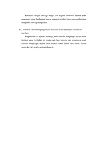 Pancasila sebagai ideologi bangsa dan negara Indonesia berakar pada
pandangan hidup dan budaya bangsa Indonesia sendiri, bukan mengangkat atau
mengambil ideologi bangsa lain.
10. Sebutkan satu contoh pengamalan pancasila dalam kehidupan sehari-hari
Jawaban:
Pengamalan sila pertama misalnya, umat muslim menghargai ibadah umat
kristiani yang beribadah ke gereja pada hari minggu, dan sebaliknya umat
kristiani menghargai ibadah umat muslim seperti shalat lima waktu, shalat
jumat dan hari raya besar islam lainnya.
 