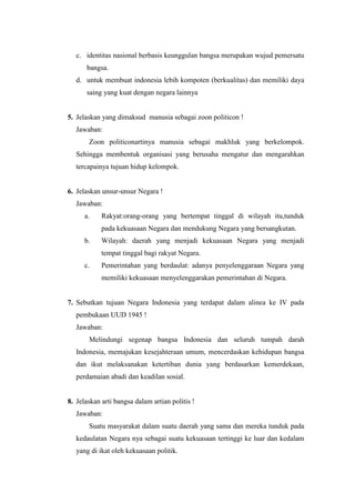 c. identitas nasional berbasis keunggulan bangsa merupakan wujud pemersatu
bangsa.
d. untuk membuat indonesia lebih kompoten (berkualitas) dan memiliki daya
saing yang kuat dengan negara lainnya
5. Jelaskan yang dimaksud manusia sebagai zoon politicon !
Jawaban:
Zoon politiconartinya manusia sebagai makhluk yang berkelompok.
Sehingga membentuk organisasi yang berusaha mengatur dan mengarahkan
tercapainya tujuan hidup kelompok.
6. Jelaskan unsur-unsur Negara !
Jawaban:
a. Rakyat:orang-orang yang bertempat tinggal di wilayah itu,tunduk
pada kekuasaan Negara dan mendukung Negara yang bersangkutan.
b. Wilayah: daerah yang menjadi kekuasaan Negara yang menjadi
tempat tinggal bagi rakyat Negara.
c. Pemerintahan yang berdaulat: adanya penyelenggaraan Negara yang
memiliki kekuasaan menyelenggarakan pemerintahan di Negara.
7. Sebutkan tujuan Negara Indonesia yang terdapat dalam alinea ke IV pada
pembukaan UUD 1945 !
Jawaban:
Melindungi segenap bangsa Indonesia dan seluruh tumpah darah
Indonesia, memajukan kesejahteraan umum, mencerdaskan kehidupan bangsa
dan ikut melaksanakan ketertiban dunia yang berdasarkan kemerdekaan,
perdamaian abadi dan keadilan sosial.
8. Jelaskan arti bangsa dalam artian politis !
Jawaban:
Suatu masyarakat dalam suatu daerah yang sama dan mereka tunduk pada
kedaulatan Negara nya sebagai suatu kekuasaan tertinggi ke luar dan kedalam
yang di ikat oleh kekuasaan politik.
 