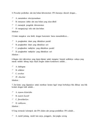 4. Prosedur pembelian alat dan bahan laboratorium IPA harusnya diawali dengan....
A. menentukan toko/perusahaan
B. menyusun daftar alat atau bahan yang akan dibeli
C. menunjuk pengelola laboratorium
D. mengunjungi toko alat dan bahan
Jelaskan :
5.Untuk mengukur arus listrik dengan basicmeter harus menambahkan....
A. penghambat shunt yang diletakkan paralel
B. penghambat shunt yang diletakkan seri
C. penghambat multiplier yang diletakkan paralel
D. penghambat multiplier yang diletakkan seri
Jelaskan :
6.Bagian dari mikroskop yang dapat diputar untuk mengatur banyak sedikitnya cahaya yang
masuk melalui lubang meja objek (bagian dalam kondensor) adalah....
A. diafragma
B. reflektor
C. revolver
D. okuler
Jelaskan :
7. Zat kimia yang digunakan untuk membuat larutan lugol tetapi berbahaya bila dihirup atau bila
kontak dengan kulit adalah....
A. asam klorida
B. asam kuat
C. fenoltalin
D. iodium
Jelaskan :
8.Yang termasuk kelompok alat IPA dalam alat peraga pendidikan IPA adalah....
A. model jantung, model tata surya, penggaris, dan jangka sorong
 