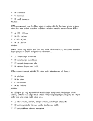 B. kaca natron
C. aluminium
D. plastik transparan
Jelaskan :
13.Meja demonstrasi yang diperlukan untuk meletakkan alat-alat dan bahan tertentu terutama
untuk siswa yang sedang melakukan praktikum, sebaiknya memiliki panjang kurang lebih....
A. (300 - 400) cm
B. (90 - 100) cm
C. (80 - 90) cm
D. (40 – 50) cm
Jelaskan :
14.Bila kotoran yang melekat pada kaca atau plastik sukar dibersihkan, maka dapat merendam
bagian yang sukar tersebut menggunakan bahan kimia....
A. kromat dengan asam sulfat
B. kromat dengan asam klorida
C. bikromat dengan asam sulfat
D. bikromat dengan asam klorida
15.Perawatan secara rutin alat-alat IPA paling sedikit diadakan satu kali dalam....
A. satu bulan
B. tiga bulan
C. satu semester
D. dua semester
Jelaskan :
16. Kelompok gas yang dapat meracuni badan dengan mengadakan perangsangan secara
kimiawi, terutama pada selaput lendir saluran pernapasan pada jaringan paru-paru, dan selaput
lendir mata serta rongga mulut antara lain....
A. sulfur dioksida, amoniak, nitrogen dioksida, dan nitrogen tetraoksida
B. karbon monoksida, hidrogen sianida, dan hidrogen sulfida
C. karbon dioksida, nitrogen, dan metana
 