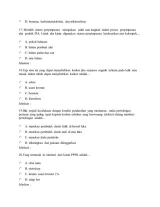 D. benzena, karbontetraklorida, dan trikloretilene
17. Memilih sistem penyimpanan merupakan salah satu langkah dalam proses penyimpanan
alat praktik IPA. Untuk alat kimia digunakan sistem penyimpanan berdasarkan atas kelompok....
A. pokok bahasan
B. bahan pembuat alat
C. bahan padat dan cair
D. usia bahan
Jelaskan :
18.Uap atau zat yang dapat menyebabkan kanker jika senyawa organik terkena pada kulit atau
masuk dalam tubuh dapat menyebabkan kanker adalah....
A. asbes
B. asam kromat
C. benzena
D. kloroform
Jelaskan :
19.Bila terjadi kecelakaan dengan kondisi pendarahan yang memancar, maka pertolongan
pertama yang paling tepat kepada korban sebelum yang berwenang (dokter) datang memberi
pertolongan adalah....
A. menekan pembuluh darah balik di bawah luka
B. menekan pembuluh darah nadi di atas luka
C. menekan dada penderita
D. dibaringkan dan pakaian dilonggarkan
Jelaskan :
20.Yang termasuk isi minimal dari kotak PPPK adalah....
A. obat mata
B. stetoskop
C. larutan asam bromat 1%
D. salep bor
Jelaskan :
 