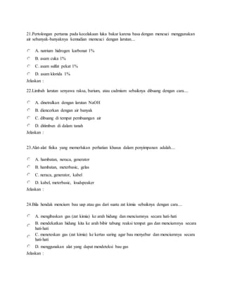 21.Pertolongan pertama pada kecelakaan luka bakar karena basa dengan mencuci menggunakan
air sebanyak-banyaknya kemudian memcuci dengan larutan....
A. natrium hidrogen karbonat 1%
B. asam cuka 1%
C. asam sulfat pekat 1%
D. asam klorida 1%
Jelaskan :
22.Limbah larutan senyawa raksa, barium, atau cadmium sebaiknya dibuang dengan cara....
A. dinetralkan dengan larutan NaOH
B. diencerkan dengan air banyak
C. dibuang di tempat pembuangan air
D. ditimbun di dalam tanah
Jelaskan :
23.Alat-alat fisika yang memerlukan perhatian khusus dalam penyimpanan adalah....
A. hambatan, neraca, generator
B. hambatan, meterbasic, gelas
C. neraca, generator, kabel
D. kabel, meterbasic, loudspeaker
Jelaskan :
24.Bila hendak mencium bau uap atau gas dari suatu zat kimia sebaiknya dengan cara....
A. mengibaskan gas (zat kimia) ke arah hidung dan menciumnya secara hati-hati
B. mendekatkan hidung kita ke arah bibir tabung reaksi tempat gas dan menciumnya secara
hati-hati
C. meneteskan gas (zat kimia) ke kertas saring agar bau menyebar dan menciumnya secara
hati-hati
D. menggunakan alat yang dapat mendeteksi bau gas
Jelaskan :
 