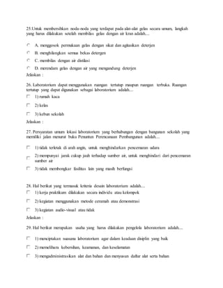 25.Untuk membersihkan noda-noda yang terdapat pada alat-alat gelas secara umum, langkah
yang harus dilakukan setelah membilas gelas dengan air kran adalah....
A. menggosok permukaan gelas dengan sikat dan agitasikan deterjen
B. menghilangkan semua bekas detergen
C. membilas dengan air distilasi
D. merendam gelas dengan air yang mengandung deterjen
Jelaskan :
26. Laboratorium dapat menggunakan ruangan tertutup maupun ruangan terbuka. Ruangan
tertutup yang dapat digunakan sebagai laboratorium adalah....
1) rumah kaca
2) kelas
3) kebun sekolah
Jelaskan :
27. Persyaratan umum lokasi laboratorium yang berhubungan dengan bangunan sekolah yang
memiliki jalan menurut buku Penuntun Perencanaan Pembangunan adalah....
1) tidak terletak di arah angin, untuk menghindarkan pencemaran udara
2) mempunyai jarak cukup jauh terhadap sumber air, untuk menghindari dari pencemaran
sumber air
3) tidak membongkar fasilitas lain yang masih berfungsi
28. Hal berikut yang termasuk kriteria desain laboratorium adalah....
1) kerja praktikum dilakukan secara individu atau kelompok
2) kegiatan menggunakan metode ceramah atau demonstrasi
3) kegiatan audio-visual atau tidak
Jelaskan :
29. Hal berikut merupakan usaha yang harus dilakukan pengelola laboratorium adalah....
1) menciptakan suasana laboratorium agar dalam keadaan disiplin yang baik
2) memelihara kebersihan, keamanan, dan keselamatan
3) mengadministrasikan alat dan bahan dan menyusun daftar alat serta bahan
 