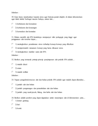 Jelaskan :
30. Guru harus menekankan kepada siswa agar bekerja penuh disiplin di dalam laboratorium
agar tidak timbul berbagai macam bahaya, antara lain....
1) kebakaran dan kerusakan
2) kebakaran dan keusangan
3) kerusakan dan kematian
31. Dalam memilih alat IPA hendaknya mempunyai nilai pedagogis yang tinggi agar
penggunaan alat tersebut dapat....
1) meningkatkan pemahaman siswa terhadap konsep-konsep yang diberikan
2) mempermudah menanam konsep yang harus dikuasai siswa
3) meningkatkan manfaat suatu alat IPA
Jelaskan :
32. Berikut yang termasuk prinsip-prinsip penyimpanan alat praktik IPA adalah....
1) mudah dicari
2) aman
3) mudah terlihat
Jelaskan :
33. Tujuan pengadministrasian alat dan bahan praktik IPA adalah agar mudah dapat diketahui....
1) jumlah alat dan bahan
2) jumlah pengurangan dan penambahan alat dan bahan
3) jumlah yang rusak/pecah, hilang, dan habis alat dan bahan
34. Berikut adalah perabot yang dapat digunakan untuk menyimpan alat di laboratorium yaitu....
1) lemari gantung
2) laci
3) kotak
 