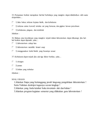 35. Pernyataan berikut merupakan hal-hal berbahaya yang mungkin dapat ditimbulkan oleh suatu
eksperimen....
1) luka bakar, terkena kejutan listrik, dan kebakaran
2) terkena cairan korosif, tertelan zat yang beracun, dan gigitan hewan percobaan
3) kebakaran, pingsan, dan tertabrak
Jelaskan :
36. Bahaya atau kecelakaan yang mungkin terjadi dalam laboratorium dapat dikurangi jika hal-
hal berikut dapat dipenuhi yaitu....
1) laboratorium cukup luas
2) laboratorium memiliki lemari asap
3) menggunakan kabel listrik yang besarnya sesuai
37. Kebakaran dapat terjadi jika ada tiga faktor berikut, yaitu....
1) oksigen
2) panas
3) bahan yang terbakar
Jelaskan :
SOAL URAIAN
1.Jelaskan Siapa yang bertanggung jawab langsung pengelolaan laboratorium !
Serta Tuliskan deskripsi tugasnya secara lengkap !
2.Jelaskan yang Anda ketahui buku inventaris alat dan bahan !
3.Jelaskan program kegiatan semester yang dilakukan guru laboratorium !
 