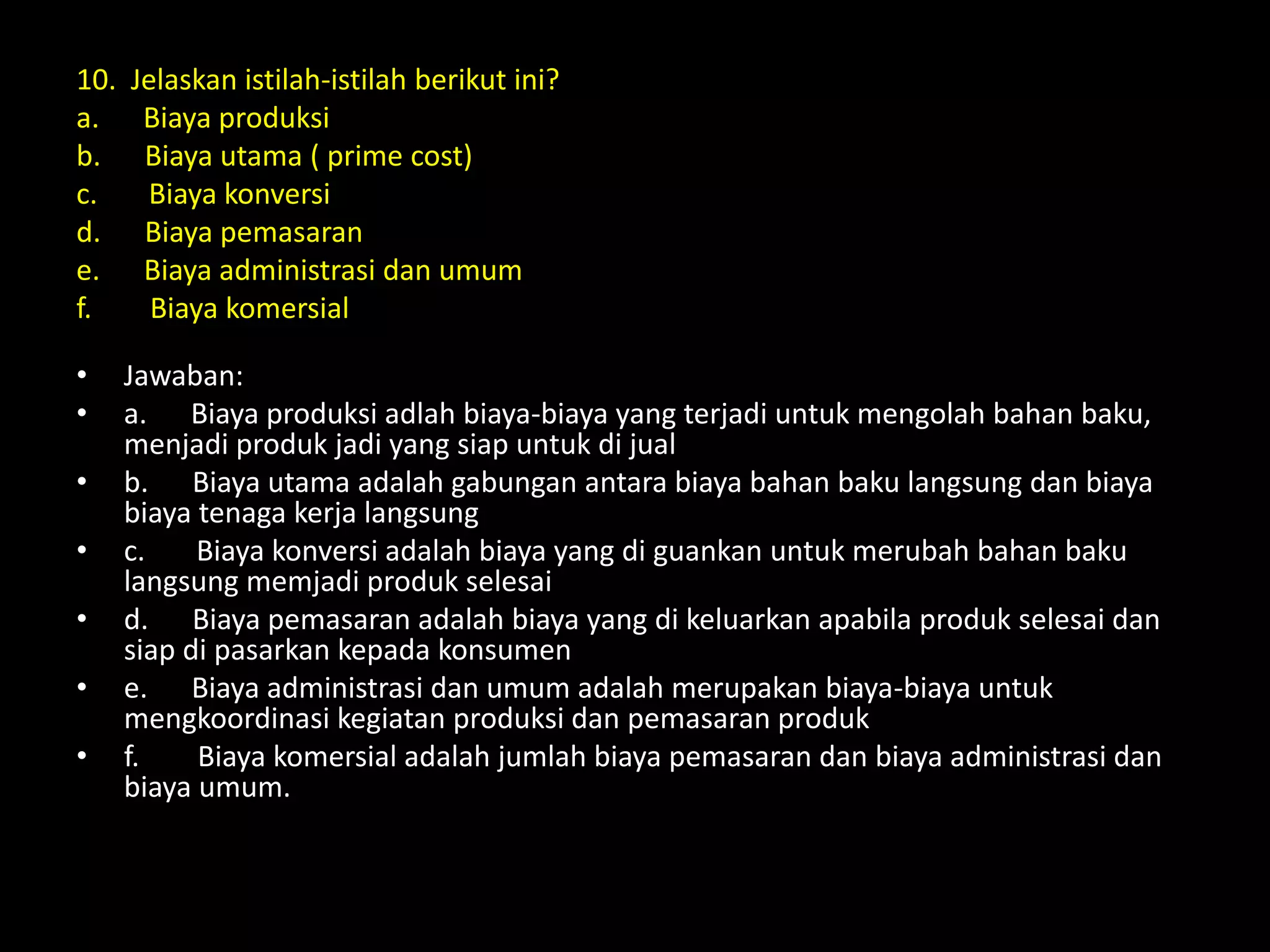 10. Jelaskan istilah-istilah berikut ini?
a. Biaya produksi
b. Biaya utama ( prime cost)
c. Biaya konversi
d. Biaya pemasaran
e. Biaya administrasi dan umum
f. Biaya komersial
• Jawaban:
• a. Biaya produksi adlah biaya-biaya yang terjadi untuk mengolah bahan baku,
menjadi produk jadi yang siap untuk di jual
• b. Biaya utama adalah gabungan antara biaya bahan baku langsung dan biaya
biaya tenaga kerja langsung
• c. Biaya konversi adalah biaya yang di guankan untuk merubah bahan baku
langsung memjadi produk selesai
• d. Biaya pemasaran adalah biaya yang di keluarkan apabila produk selesai dan
siap di pasarkan kepada konsumen
• e. Biaya administrasi dan umum adalah merupakan biaya-biaya untuk
mengkoordinasi kegiatan produksi dan pemasaran produk
• f. Biaya komersial adalah jumlah biaya pemasaran dan biaya administrasi dan
biaya umum.
 