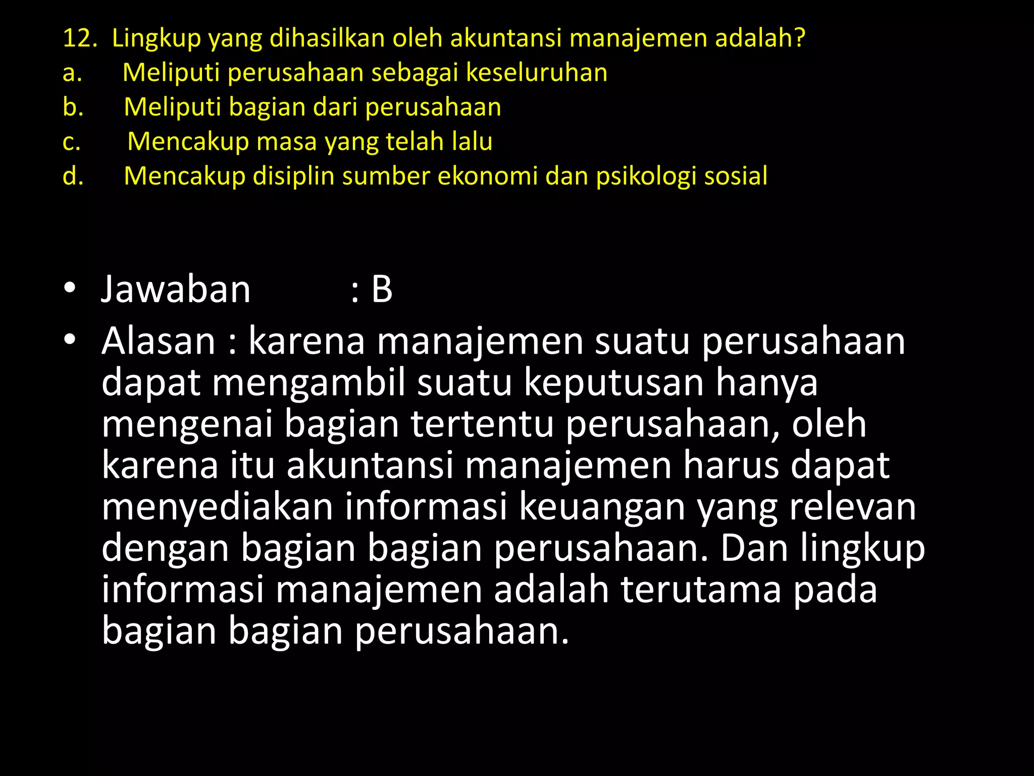 12. Lingkup yang dihasilkan oleh akuntansi manajemen adalah?
a. Meliputi perusahaan sebagai keseluruhan
b. Meliputi bagian dari perusahaan
c. Mencakup masa yang telah lalu
d. Mencakup disiplin sumber ekonomi dan psikologi sosial
• Jawaban : B
• Alasan : karena manajemen suatu perusahaan
dapat mengambil suatu keputusan hanya
mengenai bagian tertentu perusahaan, oleh
karena itu akuntansi manajemen harus dapat
menyediakan informasi keuangan yang relevan
dengan bagian bagian perusahaan. Dan lingkup
informasi manajemen adalah terutama pada
bagian bagian perusahaan.
 