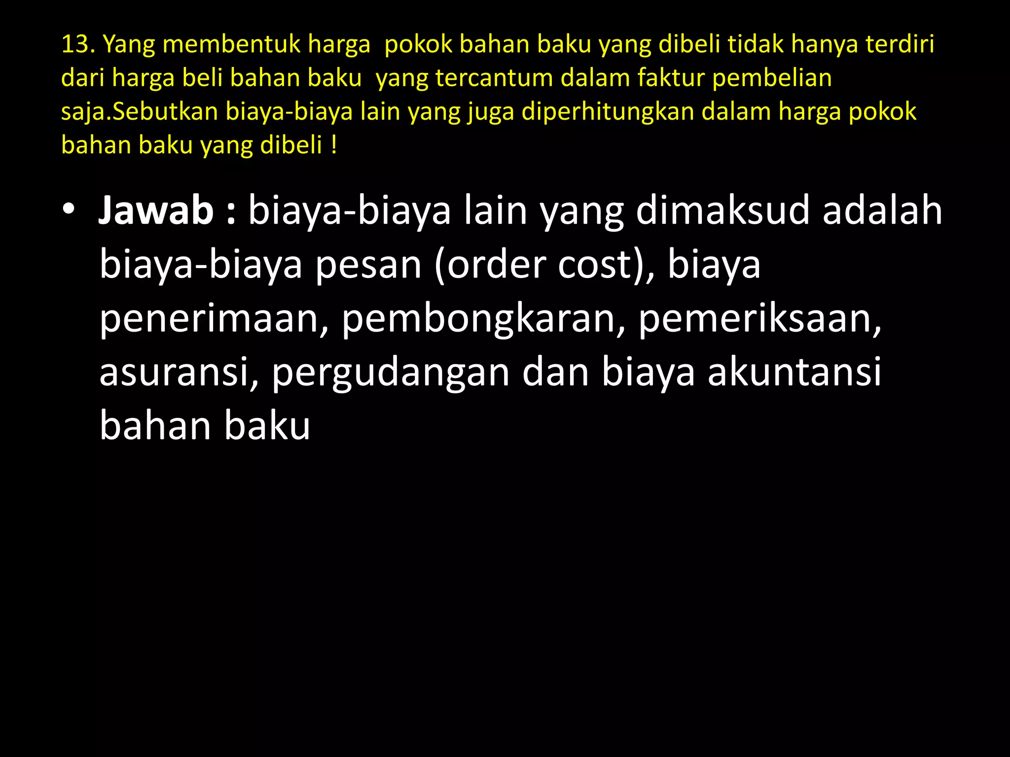 13. Yang membentuk harga pokok bahan baku yang dibeli tidak hanya terdiri
dari harga beli bahan baku yang tercantum dalam faktur pembelian
saja.Sebutkan biaya-biaya lain yang juga diperhitungkan dalam harga pokok
bahan baku yang dibeli !
• Jawab : biaya-biaya lain yang dimaksud adalah
biaya-biaya pesan (order cost), biaya
penerimaan, pembongkaran, pemeriksaan,
asuransi, pergudangan dan biaya akuntansi
bahan baku
 